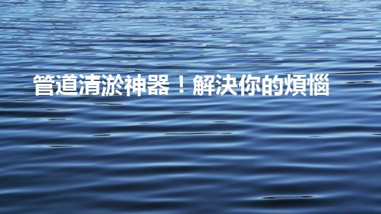管道清淤神器！解決你的煩惱，輕松暢通無阻！